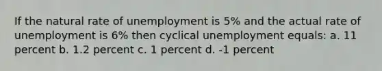 If the natural rate of unemployment is 5% and the actual rate of unemployment is 6% then cyclical unemployment equals: a. 11 percent b. 1.2 percent c. 1 percent d. -1 percent