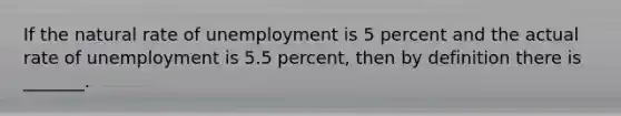 If the natural rate of unemployment is 5 percent and the actual rate of unemployment is 5.5 percent, then by definition there is _______.