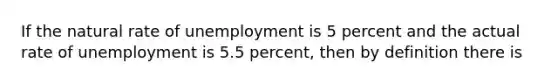 If the natural rate of unemployment is 5 percent and the actual rate of unemployment is 5.5 percent, then by definition there is