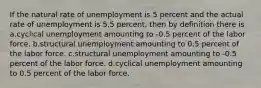 If the natural rate of unemployment is 5 percent and the actual rate of unemployment is 5.5 percent, then by definition there is a.cyclical unemployment amounting to -0.5 percent of the labor force. b.structural unemployment amounting to 0.5 percent of the labor force. c.structural unemployment amounting to -0.5 percent of the labor force. d.cyclical unemployment amounting to 0.5 percent of the labor force.