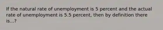 If the natural rate of unemployment is 5 percent and the actual rate of unemployment is 5.5 percent, then by definition there is...?