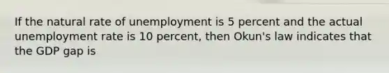 If the natural rate of unemployment is 5 percent and the actual unemployment rate is 10 percent, then Okun's law indicates that the GDP gap is