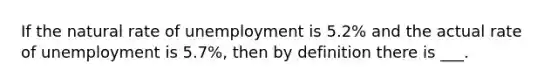 If the natural rate of unemployment is 5.2% and the actual rate of unemployment is 5.7%, then by definition there is ___.