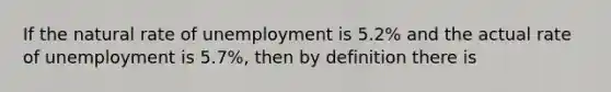 If the natural rate of unemployment is 5.2% and the actual rate of unemployment is 5.7%, then by definition there is