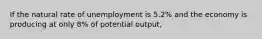 If the natural rate of unemployment is 5.2% and the economy is producing at only 8% of potential output,