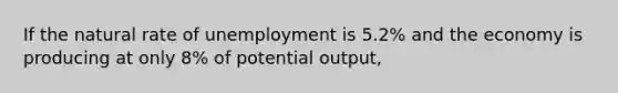 If the natural rate of unemployment is 5.2% and the economy is producing at only 8% of potential output,