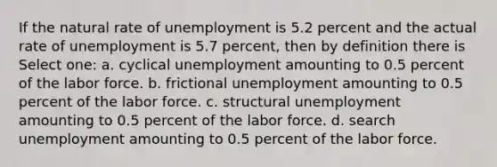 If the natural rate of unemployment is 5.2 percent and the actual rate of unemployment is 5.7 percent, then by definition there is Select one: a. cyclical unemployment amounting to 0.5 percent of the labor force. b. frictional unemployment amounting to 0.5 percent of the labor force. c. structural unemployment amounting to 0.5 percent of the labor force. d. search unemployment amounting to 0.5 percent of the labor force.