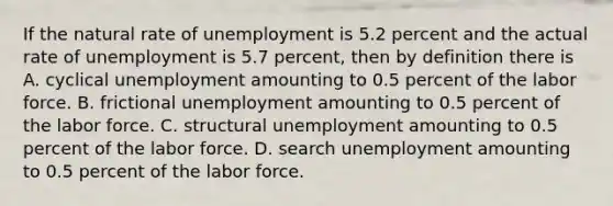 If the natural rate of unemployment is 5.2 percent and the actual rate of unemployment is 5.7 percent, then by definition there is A. cyclical unemployment amounting to 0.5 percent of the labor force. B. frictional unemployment amounting to 0.5 percent of the labor force. C. structural unemployment amounting to 0.5 percent of the labor force. D. search unemployment amounting to 0.5 percent of the labor force.