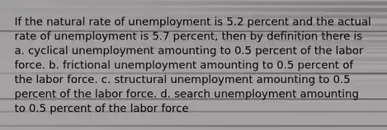 If the natural rate of unemployment is 5.2 percent and the actual rate of unemployment is 5.7 percent, then by definition there is a. cyclical unemployment amounting to 0.5 percent of the labor force. b. frictional unemployment amounting to 0.5 percent of the labor force. c. structural unemployment amounting to 0.5 percent of the labor force. d. search unemployment amounting to 0.5 percent of the labor force