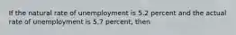 If the natural rate of unemployment is 5.2 percent and the actual rate of unemployment is 5.7 percent, then