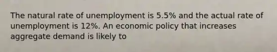 The natural rate of unemployment is 5.5% and the actual rate of unemployment is 12%. An economic policy that increases aggregate demand is likely to