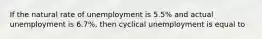 If the natural rate of unemployment is 5.5% and actual unemployment is 6.7%, then cyclical unemployment is equal to