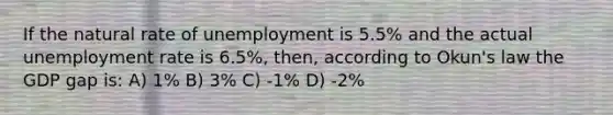 If the natural rate of unemployment is 5.5% and the actual unemployment rate is 6.5%, then, according to Okun's law the GDP gap is: A) 1% B) 3% C) -1% D) -2%