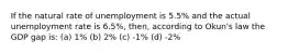 If the natural rate of unemployment is 5.5% and the actual unemployment rate is 6.5%, then, according to Okun's law the GDP gap is: (a) 1% (b) 2% (c) -1% (d) -2%