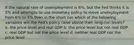 If the natural rate of unemployment is 6%, but the Fed thinks it is 5% and attempts to use monetary policy to move unemployment from 6% to 5% then in the short run which of the following variables will the Fed's policy raise above their long-run levels? a. the price level and real GDP b. the price level but not real GDP c. real GDP but not the price level d. neither real GDP nor the price level