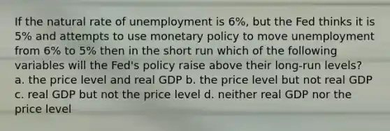 If the natural rate of unemployment is 6%, but the Fed thinks it is 5% and attempts to use monetary policy to move unemployment from 6% to 5% then in the short run which of the following variables will the Fed's policy raise above their long-run levels? a. the price level and real GDP b. the price level but not real GDP c. real GDP but not the price level d. neither real GDP nor the price level