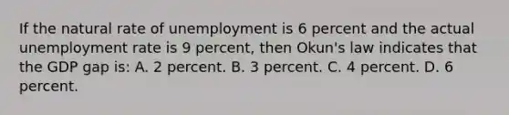 If the natural rate of unemployment is 6 percent and the actual unemployment rate is 9 percent, then Okun's law indicates that the GDP gap is: A. 2 percent. B. 3 percent. C. 4 percent. D. 6 percent.