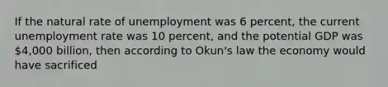 If the natural rate of unemployment was 6 percent, the current unemployment rate was 10 percent, and the potential GDP was 4,000 billion, then according to Okun's law the economy would have sacrificed