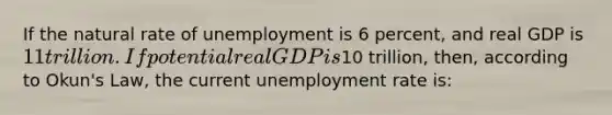 If the natural rate of unemployment is 6 percent, and real GDP is 11 trillion. If potential real GDP is10 trillion, then, according to Okun's Law, the current unemployment rate is: