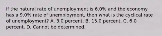 If the natural rate of unemployment is 6.0​% and the economy has a 9.0​% rate of​ unemployment, then what is the cyclical rate of​ unemployment? A. 3.0 percent. B. 15.0 percent. C. 6.0 percent. D. Cannot be determined.