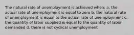 The natural rate of unemployment is achieved when: a. the actual rate of unemployment is equal to zero b. the natural rate of unemployment is equal to the actual rate of unemployment c. the quantity of labor supplied is equal to the quantity of labor demanded d. there is not cyclical unemployment