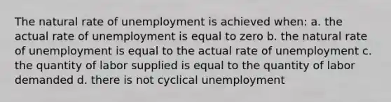 The natural rate of unemployment is achieved when: a. the actual rate of unemployment is equal to zero b. the natural rate of unemployment is equal to the actual rate of unemployment c. the quantity of labor supplied is equal to the quantity of labor demanded d. there is not cyclical unemployment