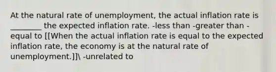 At the natural rate of unemployment, the actual inflation rate is ________ the expected inflation rate. -<a href='https://www.questionai.com/knowledge/k7BtlYpAMX-less-than' class='anchor-knowledge'>less than</a> -<a href='https://www.questionai.com/knowledge/ktgHnBD4o3-greater-than' class='anchor-knowledge'>greater than</a> -equal to [[When the actual inflation rate is equal to the expected inflation rate, the economy is at the natural rate of unemployment.]] -unrelated to