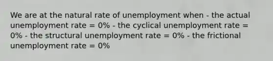 We are at the natural rate of unemployment when - the actual <a href='https://www.questionai.com/knowledge/kh7PJ5HsOk-unemployment-rate' class='anchor-knowledge'>unemployment rate</a> = 0% - the cyclical unemployment rate = 0% - the structural unemployment rate = 0% - the frictional unemployment rate = 0%