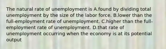 The natural rate of unemployment is A.found by dividing total unemployment by the size of the labor force. B.lower than the full-employment rate of unemployment. C.higher than the full-employment rate of unemployment. D.that rate of unemployment occurring when the economy is at its potential output