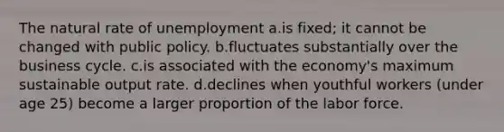 The natural rate of unemployment a.is fixed; it cannot be changed with public policy. b.fluctuates substantially over the business cycle. c.is associated with the economy's maximum sustainable output rate. d.declines when youthful workers (under age 25) become a larger proportion of the labor force.