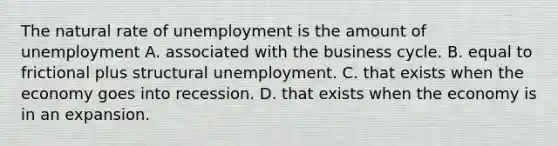 The natural rate of unemployment is the amount of unemployment A. associated with the business cycle. B. equal to frictional plus structural unemployment. C. that exists when the economy goes into recession. D. that exists when the economy is in an expansion.