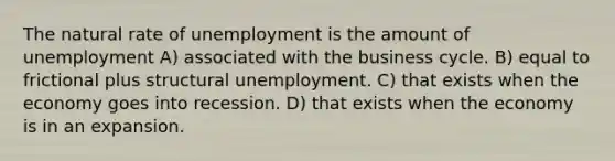 The natural rate of unemployment is the amount of unemployment A) associated with the business cycle. B) equal to frictional plus structural unemployment. C) that exists when the economy goes into recession. D) that exists when the economy is in an expansion.