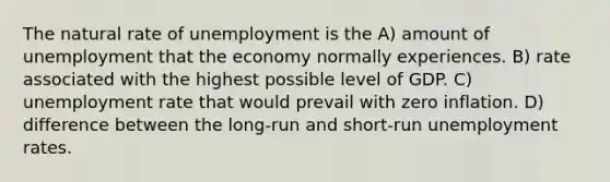 The natural rate of unemployment is the A) amount of unemployment that the economy normally experiences. B) rate associated with the highest possible level of GDP. C) unemployment rate that would prevail with zero inflation. D) difference between the long-run and short-run unemployment rates.