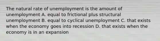 The natural rate of unemployment is the amount of unemployment A. equal to frictional plus structural unemployment B. equal to cyclical unemployment C. that exists when the economy goes into recession D. that exists when the economy is in an expansion