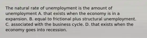 The natural rate of unemployment is the amount of unemployment A. that exists when the economy is in a expansion. B. equal to frictional plus structural unemployment. C. associated with the business cycle. D. that exists when the economy goes into recession.