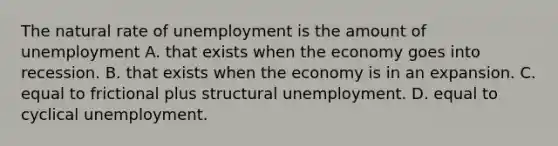 The natural rate of unemployment is the amount of unemployment A. that exists when the economy goes into recession. B. that exists when the economy is in an expansion. C. equal to frictional plus structural unemployment. D. equal to cyclical unemployment.