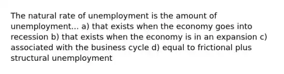 The natural rate of unemployment is the amount of unemployment... a) that exists when the economy goes into recession b) that exists when the economy is in an expansion c) associated with the business cycle d) equal to frictional plus structural unemployment