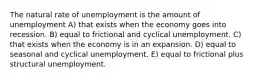 The natural rate of unemployment is the amount of unemployment A) that exists when the economy goes into recession. B) equal to frictional and cyclical unemployment. C) that exists when the economy is in an expansion. D) equal to seasonal and cyclical unemployment. E) equal to frictional plus structural unemployment.