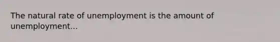 The natural rate of unemployment is the amount of unemployment...