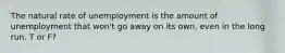 The natural rate of unemployment is the amount of unemployment that won't go away on its own, even in the long run. T or F?