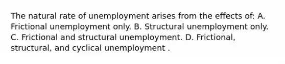 The natural rate of unemployment arises from the effects of: A. Frictional unemployment only. B. Structural unemployment only. C. Frictional and structural unemployment. D. Frictional, structural, and cyclical unemployment .