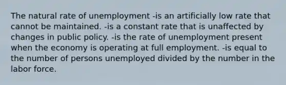 The natural rate of unemployment -is an artificially low rate that cannot be maintained. -is a constant rate that is unaffected by changes in public policy. -is the rate of unemployment present when the economy is operating at full employment. -is equal to the number of persons unemployed divided by the number in the labor force.