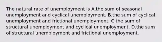 The natural rate of unemployment is A.the sum of seasonal unemployment and cyclical unemployment. B.the sum of cyclical unemployment and frictional unemployment. C.the sum of structural unemployment and cyclical unemployment. D.the sum of structural unemployment and frictional unemployment.