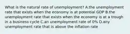 What is the natural rate of​ unemployment? A.the unemployment rate that exists when the economy is at potential GDP B.the unemployment rate that exists when the economy is at a trough in a business cycle C.an unemployment rate of​ 0% D.any unemployment rate that is above the inflation rate