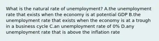 What is the natural rate of​ unemployment? A.the unemployment rate that exists when the economy is at potential GDP B.the unemployment rate that exists when the economy is at a trough in a business cycle C.an unemployment rate of​ 0% D.any unemployment rate that is above the inflation rate