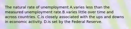 The natural rate of unemployment A.varies <a href='https://www.questionai.com/knowledge/k7BtlYpAMX-less-than' class='anchor-knowledge'>less than</a> the measured <a href='https://www.questionai.com/knowledge/kh7PJ5HsOk-unemployment-rate' class='anchor-knowledge'>unemployment rate</a>.B.varies little over time and across countries. C.is closely associated with the ups and downs in economic activity. D.is set by the Federal Reserve.