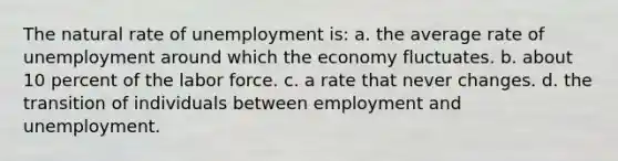 The natural rate of unemployment is: a. the average rate of unemployment around which the economy fluctuates. b. about 10 percent of the labor force. c. a rate that never changes. d. the transition of individuals between employment and unemployment.