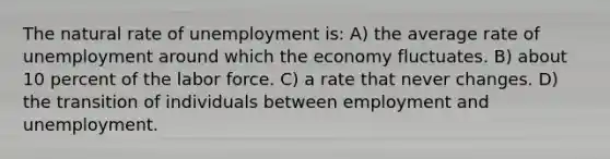 The natural rate of unemployment is: A) the average rate of unemployment around which the economy fluctuates. B) about 10 percent of the labor force. C) a rate that never changes. D) the transition of individuals between employment and unemployment.