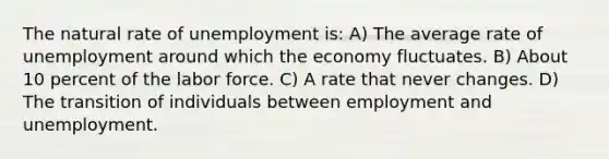 The natural rate of unemployment is: A) The average rate of unemployment around which the economy fluctuates. B) About 10 percent of the labor force. C) A rate that never changes. D) The transition of individuals between employment and unemployment.