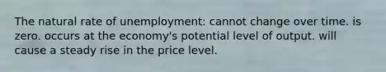 The natural rate of unemployment: cannot change over time. is zero. occurs at the economy's potential level of output. will cause a steady rise in the price level.